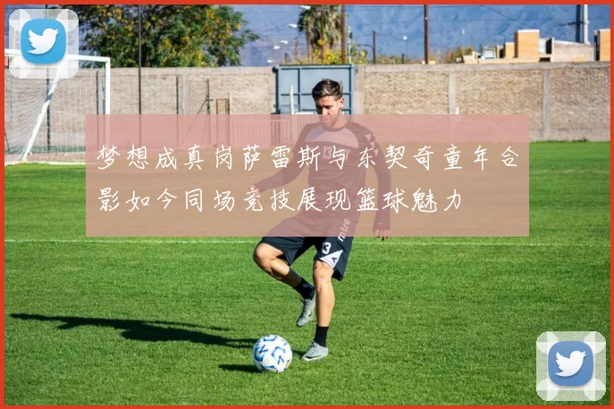 梦想成真岗萨雷斯与东契奇童年合影如今同场竞技展现篮球魅力