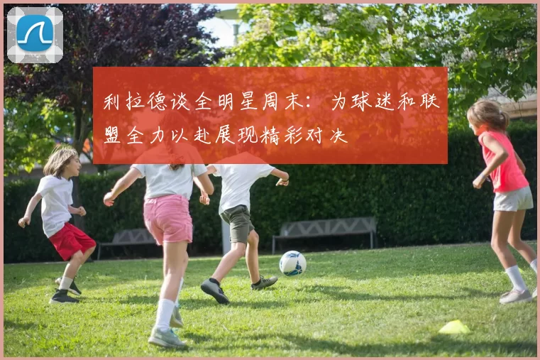 利拉德谈全明星周末：为球迷和联盟全力以赴展现精彩对决