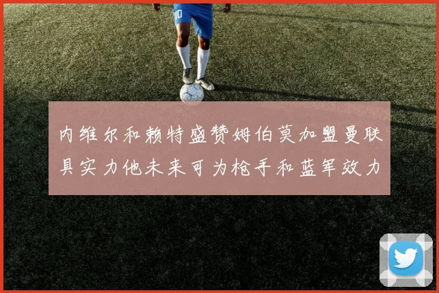 内维尔和赖特盛赞姆伯莫加盟曼联具实力他未来可为枪手和蓝军效力