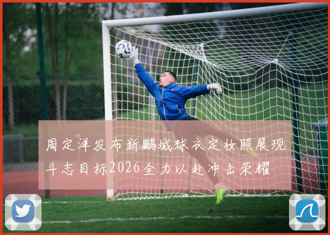 周定洋发布新鹏城球衣定妆照展现斗志目标2026全力以赴冲击荣耀