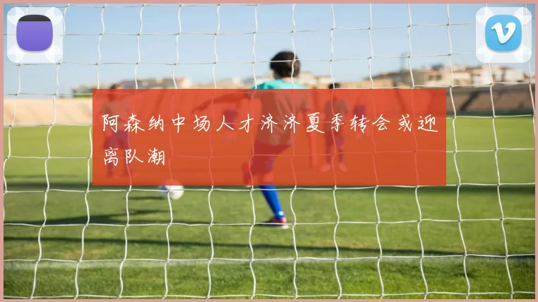 阿森纳中场人才济济夏季转会或迎离队潮