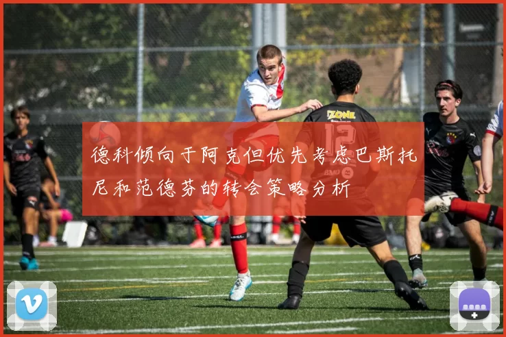 德科倾向于阿克但优先考虑巴斯托尼和范德芬的转会策略分析