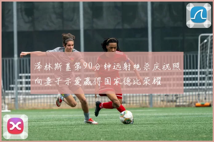 泽林斯基第90分钟远射绝杀庆祝照向妻子示爱赢得国家德比荣耀