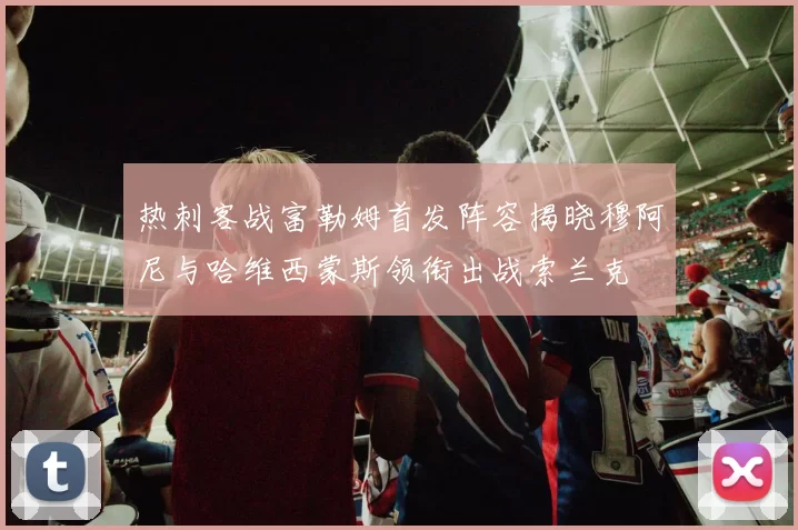 热刺客战富勒姆首发阵容揭晓穆阿尼与哈维西蒙斯领衔出战索兰克