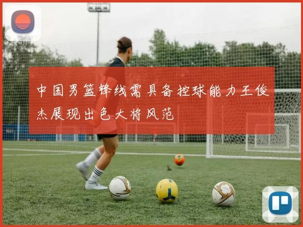 中国男篮锋线需具备控球能力王俊杰展现出色大将风范