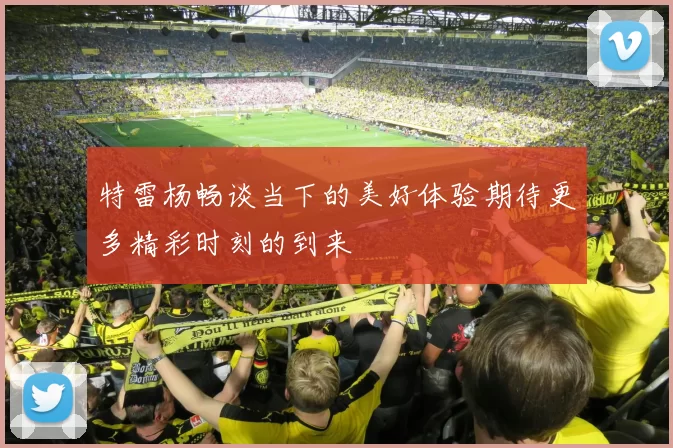 特雷杨畅谈当下的美好体验期待更多精彩时刻的到来