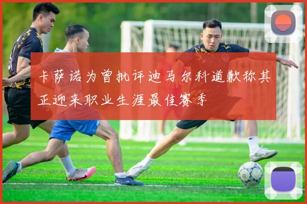 卡萨诺为曾批评迪马尔科道歉称其正迎来职业生涯最佳赛季