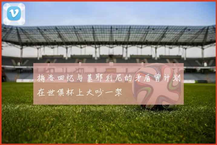 梅洛回忆与基耶利尼的矛盾曾计划在世俱杯上大吵一架