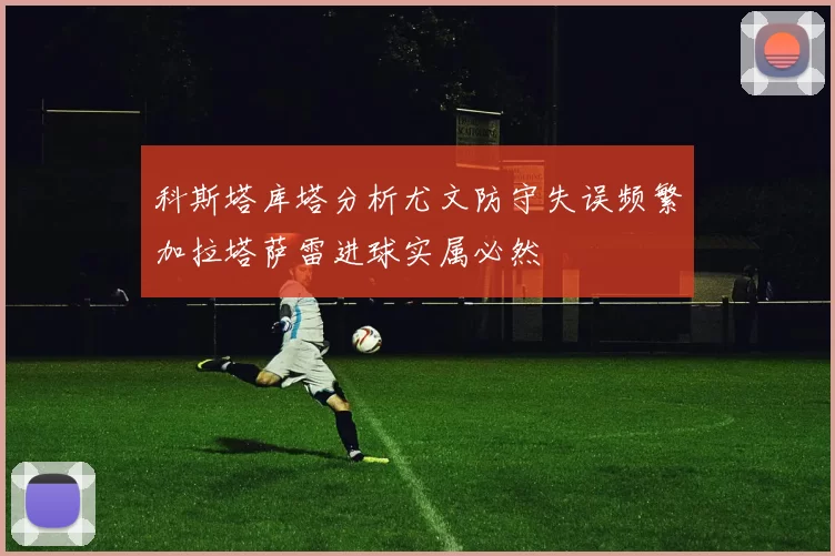 科斯塔库塔分析尤文防守失误频繁加拉塔萨雷进球实属必然