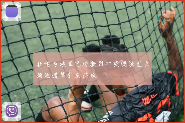 杜伦与迪亚巴特激烈冲突现场直击碧池遭骂引发热议
