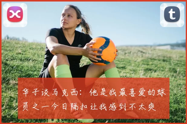 华子谈马克西：他是我最喜爱的球员之一今日隔扣让我感到不太爽