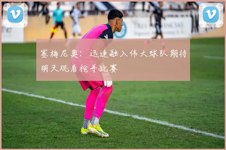 塞梅尼奥：迅速融入伟大球队期待明天观看枪手比赛