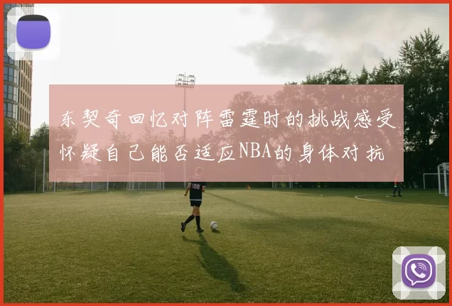 东契奇回忆对阵雷霆时的挑战感受怀疑自己能否适应NBA的身体对抗
