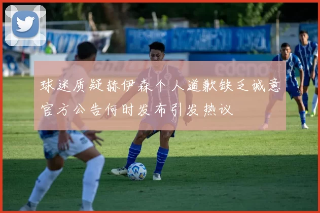 球迷质疑赫伊森个人道歉缺乏诚意官方公告何时发布引发热议