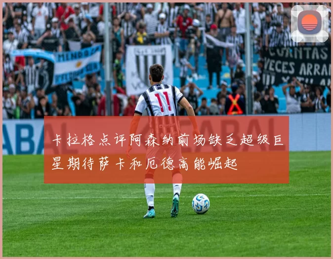 卡拉格点评阿森纳前场缺乏超级巨星期待萨卡和厄德高能崛起