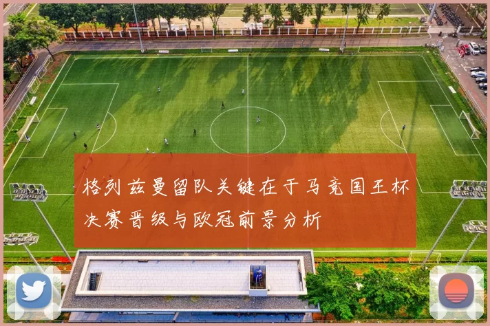 格列兹曼留队关键在于马竞国王杯决赛晋级与欧冠前景分析